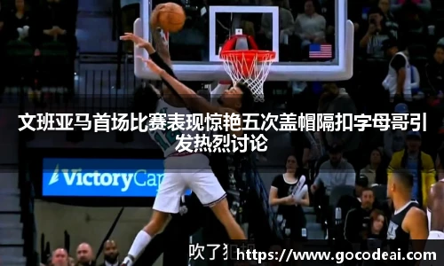 文班亚马首场比赛表现惊艳五次盖帽隔扣字母哥引发热烈讨论